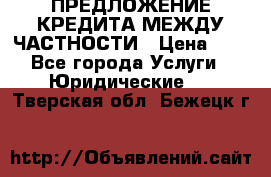 ПРЕДЛОЖЕНИЕ КРЕДИТА МЕЖДУ ЧАСТНОСТИ › Цена ­ 0 - Все города Услуги » Юридические   . Тверская обл.,Бежецк г.
